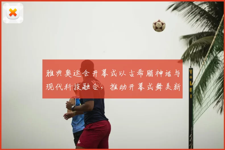 雅典奥运会开幕式以古希腊神话与现代科技融合,推动开幕式舞美新潮流