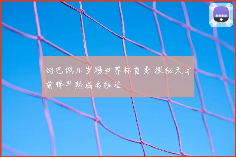 姆巴佩几岁踢世界杯首秀 探秘天才前锋早熟成名轨迹