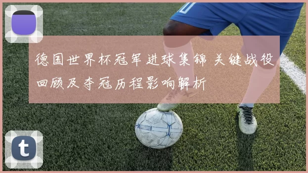 德国世界杯冠军进球集锦 关键战役回顾及夺冠历程影响解析