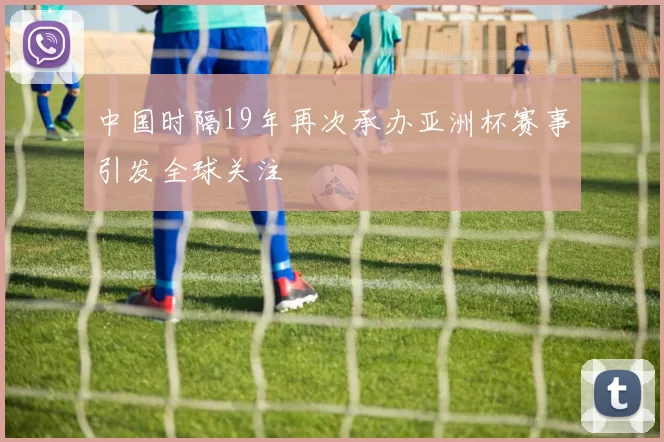 中国时隔19年再次承办亚洲杯赛事引发全球关注