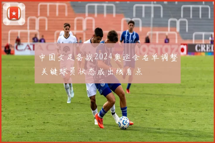中国女足备战2024奥运会名单调整 关键球员状态成出线看点