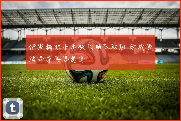 伊斯梅尔卡尼破门助队取胜 欧战资格争夺再添悬念