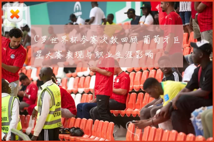 C罗世界杯参赛次数回顾 葡萄牙巨星大赛表现与职业生涯影响
