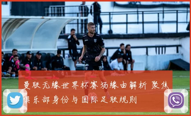 曼联无缘世界杯赛场缘由解析 聚焦俱乐部身份与国际足联规则