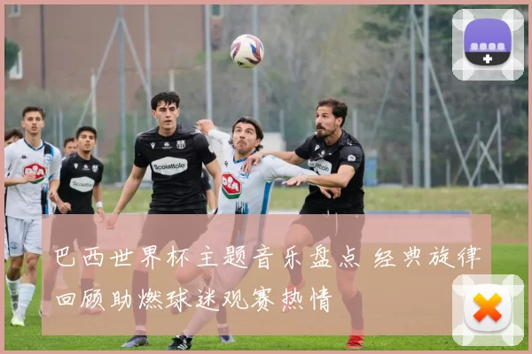 巴西世界杯主题音乐盘点 经典旋律回顾助燃球迷观赛热情