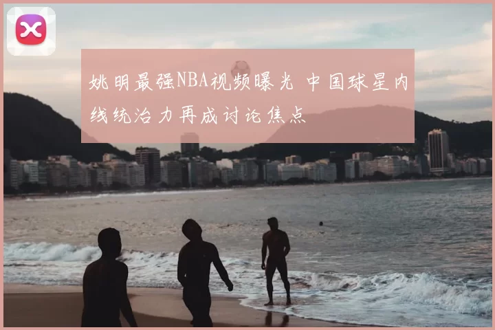 姚明最强NBA视频曝光 中国球星内线统治力再成讨论焦点