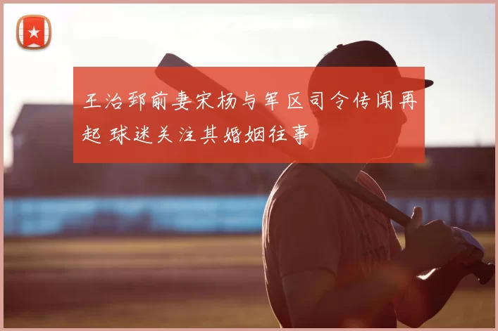 王治郅前妻宋杨与军区司令传闻再起 球迷关注其婚姻往事