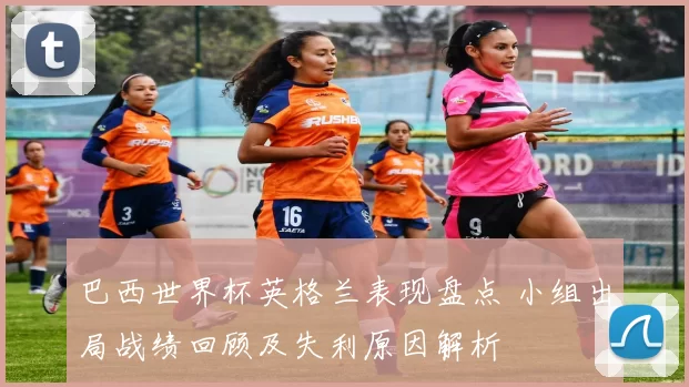 巴西世界杯英格兰表现盘点 小组出局战绩回顾及失利原因解析