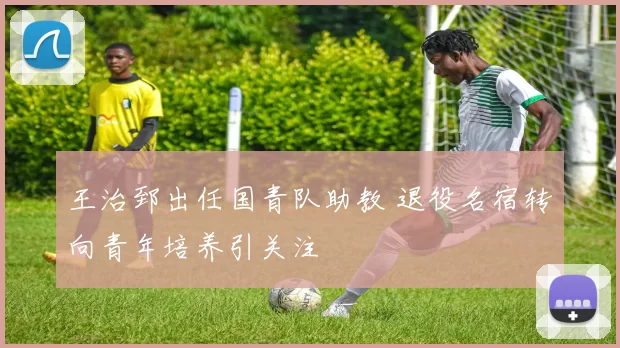 王治郅出任国青队助教 退役名宿转向青年培养引关注