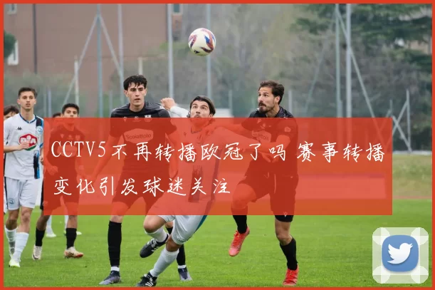 CCTV5不再转播欧冠了吗 赛事转播变化引发球迷关注