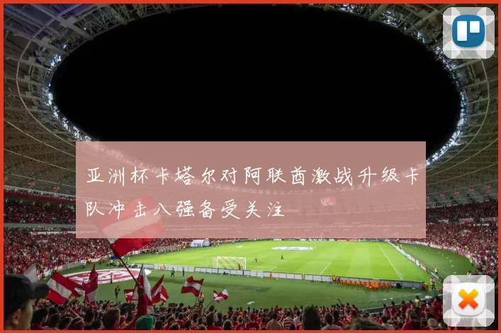 亚洲杯卡塔尔对阿联酋激战升级卡队冲击八强备受关注