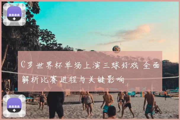 C罗世界杯单场上演三球好戏 全面解析比赛进程与关键影响
