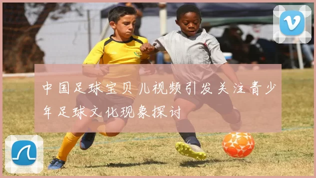 中国足球宝贝儿视频引发关注青少年足球文化现象探讨
