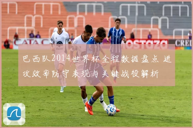 巴西队2014世界杯全程数据盘点 进攻效率防守表现与关键战役解析