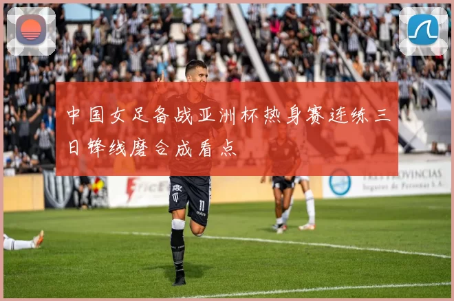 中国女足备战亚洲杯热身赛连练三日锋线磨合成看点