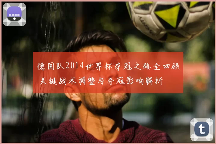德国队2014世界杯夺冠之路全回顾 关键战术调整与夺冠影响解析
