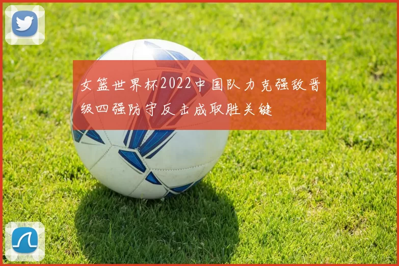 女篮世界杯2022中国队力克强敌晋级四强防守反击成取胜关键