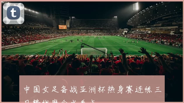 中国女足备战亚洲杯热身赛连练三日锋线磨合成看点