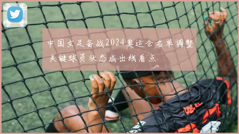 中国女足备战2024奥运会名单调整 关键球员状态成出线看点