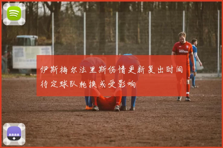伊斯梅尔法里斯伤情更新复出时间待定球队轮换或受影响