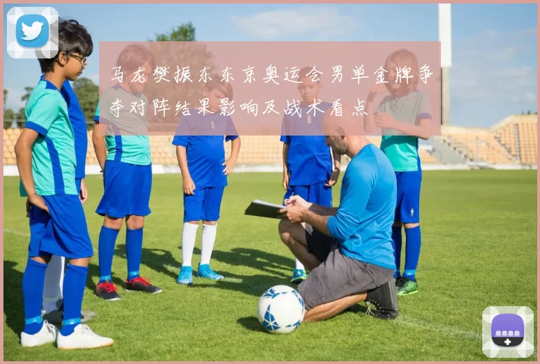 马龙樊振东东京奥运会男单金牌争夺对阵结果影响及战术看点