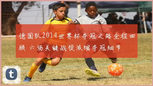 德国队2014世界杯夺冠之路全程回顾 六场关键战役浓缩夺冠细节