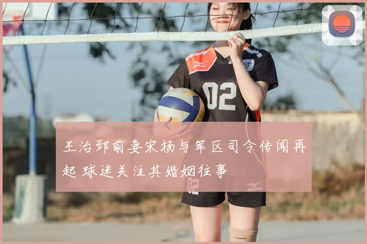 王治郅前妻宋杨与军区司令传闻再起 球迷关注其婚姻往事