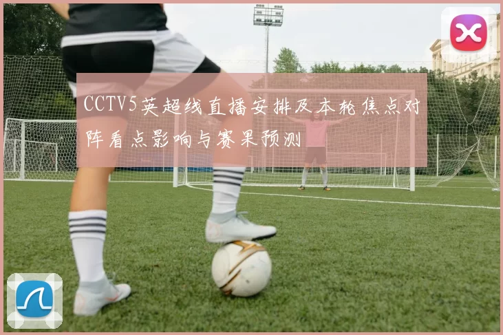 CCTV5英超线直播安排及本轮焦点对阵看点影响与赛果预测