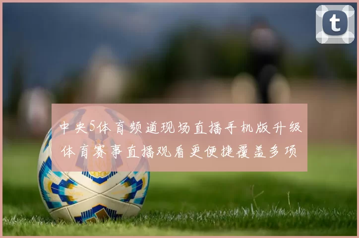 中央5体育频道现场直播手机版升级 体育赛事直播观看更便捷覆盖多项热门比赛