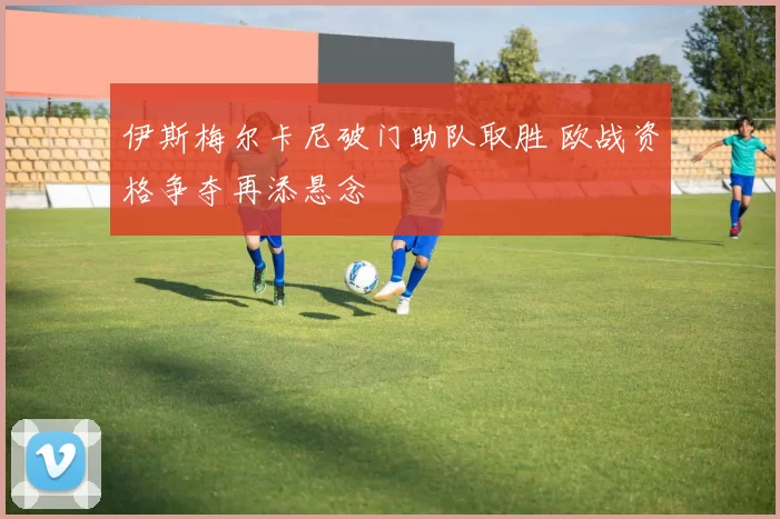 伊斯梅尔卡尼破门助队取胜 欧战资格争夺再添悬念
