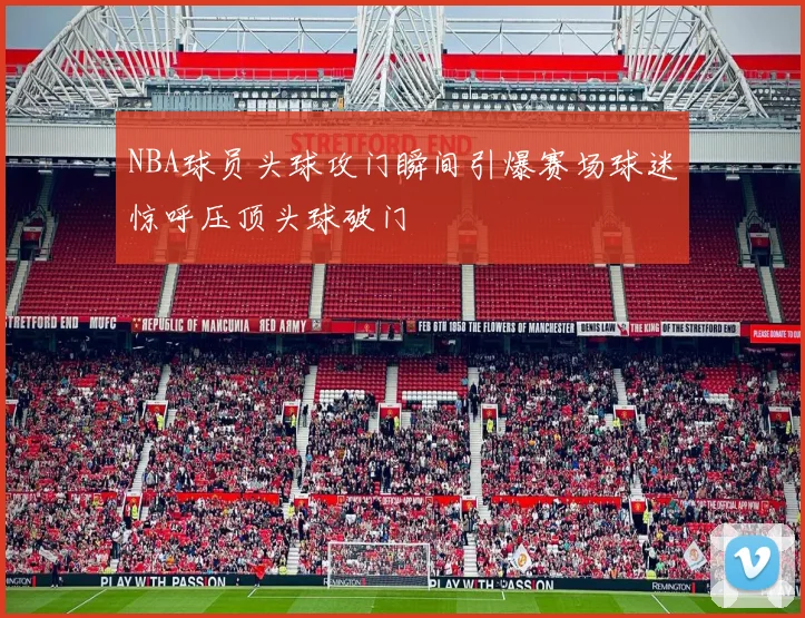 NBA球员头球攻门瞬间引爆赛场球迷惊呼压顶头球破门