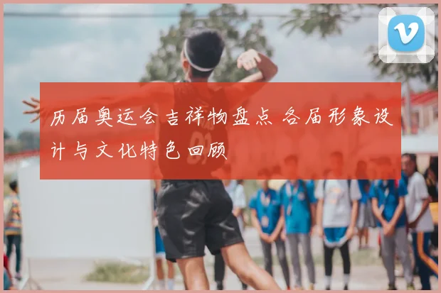 历届奥运会吉祥物盘点 各届形象设计与文化特色回顾