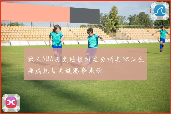 欧文NBA历史地位排名分析其职业生涯成就与关键赛事表现