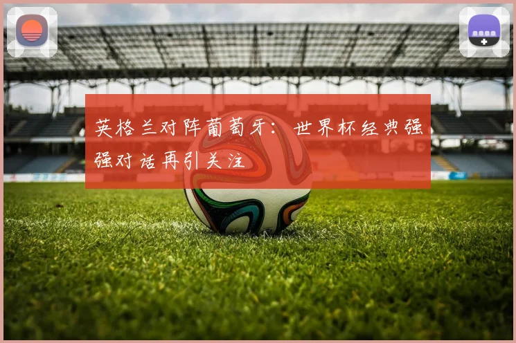 英格兰对阵葡萄牙:世界杯经典强强对话再引关注