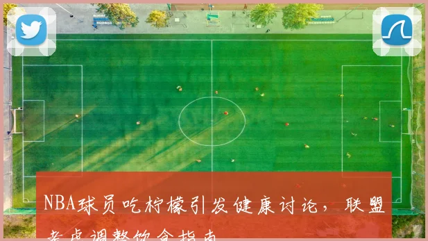 NBA球员吃柠檬引发健康讨论，联盟考虑调整饮食指南