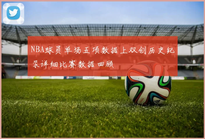 NBA球员单场五项数据上双创历史纪录详细比赛数据回顾