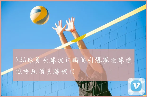 NBA球员头球攻门瞬间引爆赛场球迷惊呼压顶头球破门